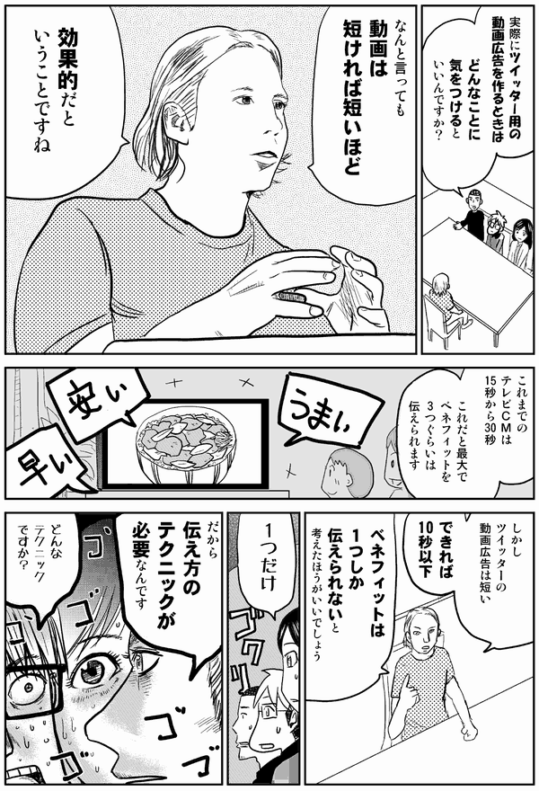 実際にツイッター用の
動画広告を作るときは
どんなことに
気をつけると
いいんですか?
なんと言っても
動画は
短ければ短いほど
効果的だと
いうことですね
これまでの
テレビCMは
15秒から30秒
これだと最大で
ベネフィットを
3つぐらいは
伝えられます
しかし
ツイッターの
動画広告は短い
できれば10秒以下
ベネフィットは
1つしか
伝えられないと
考えたほうがいいでしょう
1つだけ…
だから
伝え方の
テクニックが
必要なんです
どんな
テクニック
ですか?