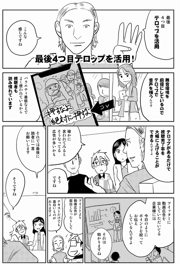 最後
4つ目
テロップを活用!
最後4つ目テロップを活用!
こんな
感じですね
無音環境を
前提にしているので
テロップで
音声を補うんです
バラエティ番組などで
よく使われているから
視聴者も
読み慣れています
テロップがあるだけで
視聴完了率を
大幅に上げることが
できるんですよ
確かに
言われてみると
そうなってる
広告が多いかも
確かに
そう
ですね
ツイッターに
動画広告を
出していただいてる
企業様には
今日のように
ポイントを絞って
お伝え
しているんですよ
それは
助かりますね
ツイートより
動画広告が
面白くなったりして
テキストだけでも
面白いものがありますよ
それでは最後に
読者に一言
お願いします
そうですね