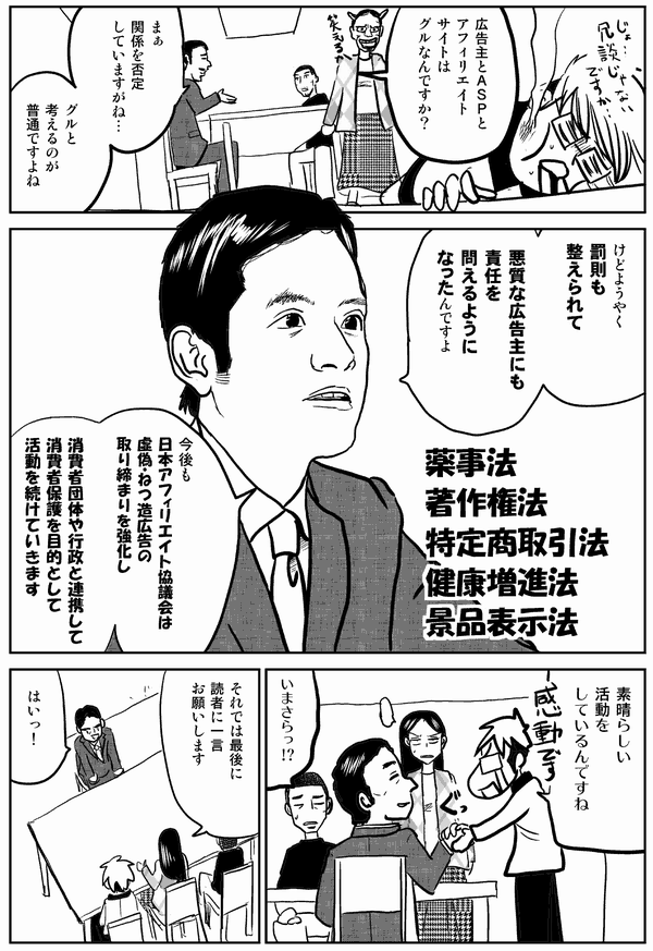 広告主とASPと
アフィリエイト
サイトは
グルなんですか?
まぁ
関係を否定
していますがね…
グルと
考えるのが
普通ですよね
けどようやく
罰則も
整えられて
悪質な広告主にも
責任を
問えるように
なったんですよ
薬事法
著作権法
特定商取引法
健康増進法
景品表示法
今後も
日本アフィリエイト協議会は
虚偽・ねつ造広告の
取り締まりを強化し
消費者団体や行政と連携して
消費者保護を目的として
活動を続けていきます
素晴らしい
活動を
しているんですね
いまさらっ!?
それでは最後に
読者に一言
お願いします
はいっ!