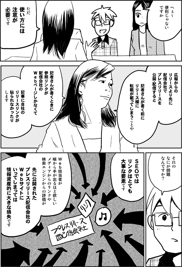●星井:
へぇ~
便利じゃないですか
●森下:
ただ
使い方には注意が必要です
●森下:
広報からのリリースより先に
配信会社で
プレスリリースを公開・配信すると
記者さんが書く前に
リリース欄に転載が載ってしまうことや
記者さんが書くときに
参照リンクが配信会社の
Webページしかなくて
記事に自社のリリースリンクが貼られなかったり
●星井:
それの
なにが問題
なんですか?
●森下:
SEOでは
リンクはとても
大事な要素です
Web担当者が
喉から手が出るほど欲しい
メディアからのリンクや
検索エンジンからの評価が
先に公開されたプレスリリース配信会社の
Webサイトに
いってしまっては
情報資産的に大きな損失です