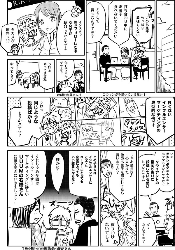 このお菓子
美味しくない…
打ち合わせ中に
お菓子
食べないでください
どうして
買ったんですか?
インスタで
僕がフォローしてる
女の子が
紹介してたんですよ
内藤さん
何してるん
ですか?
うわぁ
やってますね
やってる?
良くない
インフルエンサー
マーケティングの
典型的な例です
うわっ
同じような
投稿ばっかり
まさかステマ?
いや
#PRタグがあるから
ステマじゃないですけど
みんなクライアントのいかにも
お金をもらって
指示どおりに
投稿している宣伝している
感じじゃないですか
ダメ
なんですか?
じゃあ星井さん
この人がまた
他のお菓子を紹介してたら
買いますか?
買うわけ
ないでしょ
このやり方は
インフルエンサーに
とっても
ユーザーにとっても
企業にとっても
いい結果にならない
確かに…
それじゃあ今回は
インフルエンサー
マーケティングに詳しい
UUUMの
石橋さんに話を
聞きにいきましょう