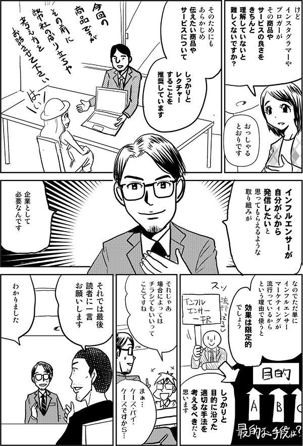 けど
インスタグラマーや
ブロガーが
その商品や
サービスの良さを
きちんと理解していないと
難しくないですか?
おっしゃる
とおりです
そのためにも
あらかじめ
伝えたい商品や
サービスについて
しっかりと
レクチャー
することを
推奨しています
インフルエンサーが
自分が心から
発信したいと
思ってもらえるような
取り組みが
企業として
必要なんです
ただ単に
インフルエンサー
マーケティングが
流行っているから
という理由で使うと
効果は限定的
でしょう
え
しっかりと
目的に沿った
適切な手法を
考えるべきだと思います
それじゃあ
場合によっては
チラシでもいいって
ことですね
まぁ…
ケース・バイ・
ケースですから…
それでは最後
読者に
一言
お願いします
わかりました