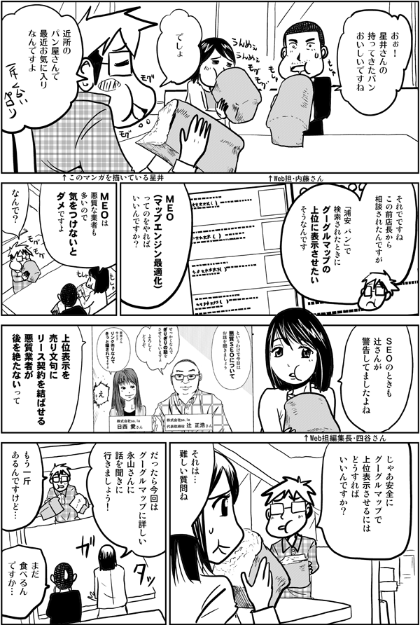 おぉ!
星井さんの持ってきたパン
おいしいですね
↑Web担・内藤さん
でしょ
近所のパン屋さんで
最近お気に入りなんですよ
それでですね
この前
店長から相談されたんですが
↑このマンガを描いている星井
「浦安 パン」で検索されたときに
グーグルマップの上位に表示させたいそうなんです
MEO(マップエンジン最適化)
ってのをやればいいんですか?
MEOは悪質な業者も多いので
気をつけないとダメですよ
↑Web担編集長・四谷さん
なんで?
SEOのときも
辻さんが警告してましたよね
上位表示を売り文句に
リース契約を結ばせる
悪質業者が後を絶たないって
じゃあ安全に
グーグルマップで上位表示させるには
どうすればいいんですか?
それは…
難しい質問ね
だったら今回は
グーグルマップに詳しい
永山さんに
話を聞きに行きましょう!
もう一斤
あるんですけど…
まだ食べるんですか…