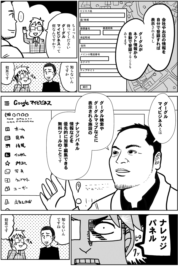 会社やお店の情報を自分で登録すれば表示されますし
グーグルがネット情報から
自動で登録することもあります
ちょっと待ってください
グーグルマイビジネスって
何なんですか?
知らないんですか
初耳です
グーグルマイビジネスとは
グーグル検索や
グーグルマップなどに
表示される施設の
ナレッジパネル情報などを
優先的に加筆・編集できる
無料ツールのことです
ナレッジパネル
知らないんですね
初耳です