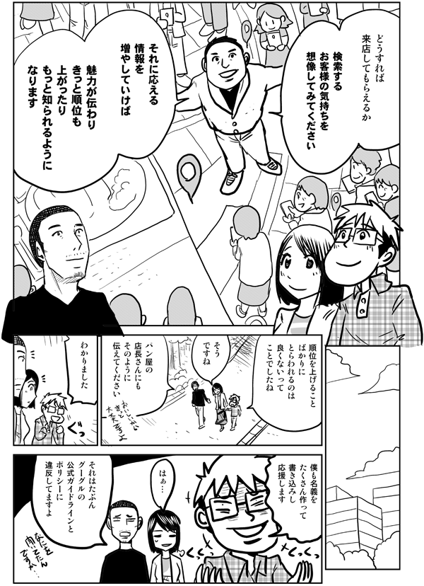 どうすれば
来店してもらえるか
検索するお客様の気持ちを
想像してみてください
それに応える
情報を増やしていけば
魅力が伝わり
きっと順位も上がったり
もっと知られるようになります
やっぱり
順位を上げること
ばかりに
とらわれるのは
良くないって
ことでしたね
そうですね
パン屋の店長さんにも
そのように伝えてください
わかりました
僕も名義をたくさん作って
書き込みし
応援します
はぁ…
それはたぶん
グーグルの
公式ガイドラインと
ポリシーに
違反してますよ