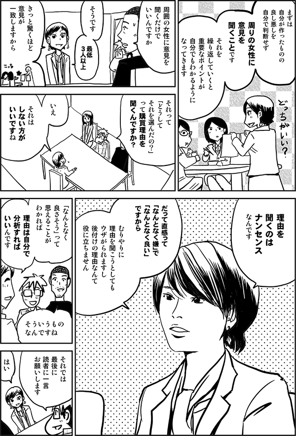 まずは
自分が作ったものの
良し悪しを
自分で判断せず
周りの女性に
意見を
聞くことです
それを
繰り返していくと
重要なポイントが
自分でもわかるように
なってきます
周囲の女性に意見を
聞くだけで
いいんですか
そうです
最低
3人以上
きっと驚くほど
意見が
一致しますから
それって
「どうして
それを選んだの?」
って購買理由を
聞くんですか?
いえ
それは
しない方が
いいですね
理由を
聞くのは
ナンセンス
なんです
だって直感って
「なんとなく嫌」で
「なんとなく良い」
ですから
むりやりに
理由を聞こうとしても
ウザがられますし
後付けの理由なんて
役に立ちません
「なんとなく
良さそう」って
思えることが
わかれば
理由は自分で
分析すればいいんです
そういうもの
なんですね
それでは
最後に
読者に一言
お願いします