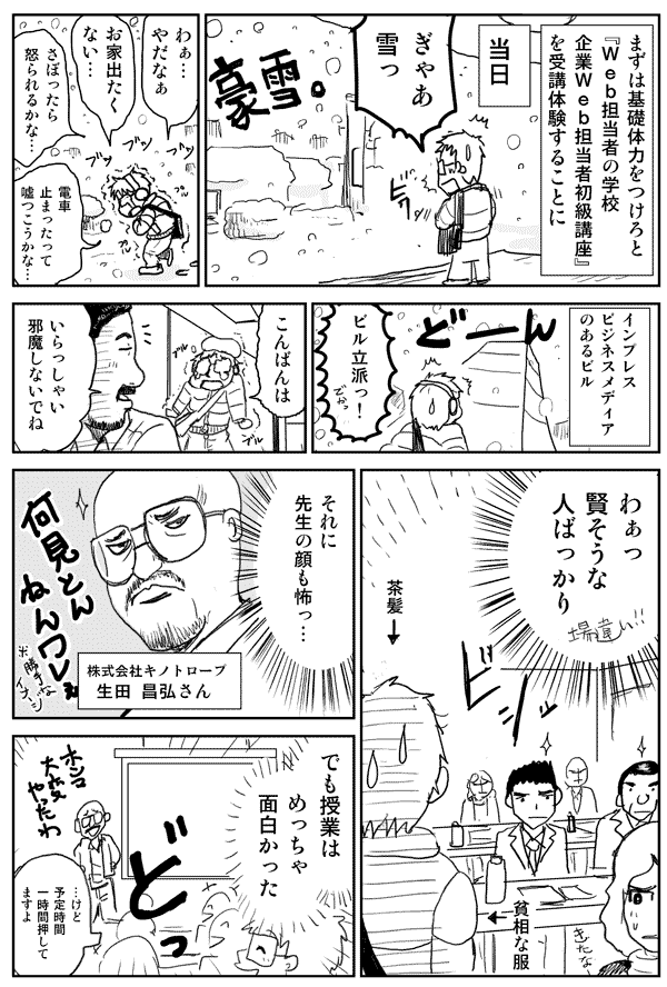 まずは基礎体力をつけろと
『Web担当者の学校 企業Web担当者初級講座』を
受講体験することに
当日
ぎゃあ雪っ
わぁ…やだなぁ
お家出たくない…
さぼったら怒られるかな…
電車止まったって嘘つこうかな…
インプレスビジネスメディアのあるビル
ビル立派っ!
こんばんは
いらっしゃい
邪魔しないでね
わぁっ
賢そうな人ばっかり
それに先生の顔も怖っ…
株式会社キノトロープ
生田昌弘さん
でも授業はめっちゃ面白かった
けど予定時間一時間押してますよ