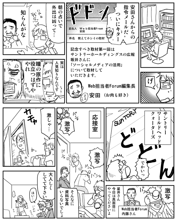 星井「安田さんからのメールだ」
「ついにキター」
安田メール:記念すべき取材第1回はサントリーホールディングスの広報坂井さんに「ソーシャルメディアの活用」について取材していただきます。
Web担当者Forum編集長安田(お肉も好き)
星井「朝の占いで外出は凶って…」星井「
安田「知らんがな」
星井「実は人見知りなんです」
安田「瞳の原作に役立つはずややれ」
サントリーワールドヘッドクォーターズ
星井「でかいっ」
「激写」
内藤「星井さん今日は真面目にやってくださいよ」(Web担当者Forum内藤さん)
応接室
星井「激写」
内藤「そんなに資料写真いらないでしょ」
星井「激しゃ…」
内藤「おとなしくしてて下さい」
星井「はい…」