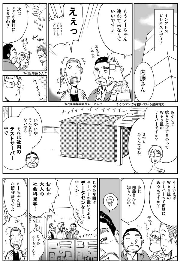 インプレスビジネスメディアにて。
内藤さん もうオーチャン連れてこなくていいですよ。
ええっ レギュラーメンバーじゃないの?
次はどこの会社にしますか?
あそこで唸りを上げてるのってWeb担当者Forumのサーバーですか?
3つもあるんですね。
いやいやそんなわけないやろ。それは社内のテストサーバーやで。
そういえばWeb担当者Forumのサーバーってどこにあるんですか?
あれ 内藤さんも知らへんの?
じゃあ今回はサーバーが置いてあるデータセンターに行くか!
おおっ!大人の社会科見学!
じゃあオーチャンも…。
オーチャンはお留守番ですよ。