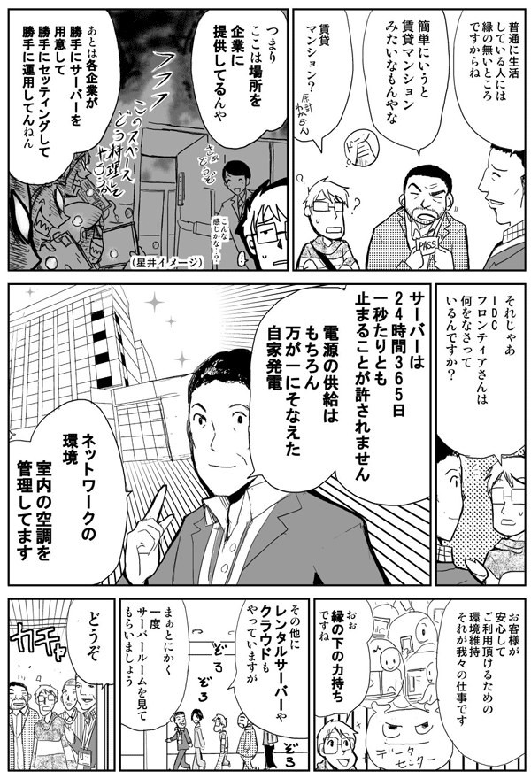 普通に生活している人には縁の無いところですからね。
簡単にいうと賃貸マンションみたいなもんやな。
賃貸マンション?
つまりここは場所を企業に提供してるんや。
あとは各企業が勝手にサーバーを用意して勝手にセッティングして勝手に運用してんねん。
それじゃあIDCフロンティアさんは何をなさってるんですか?
サーバーは24時間365日1秒たりとも止まることが許されません。電源の供給はもちろん、万が一に備えた自家発電、ネットワークの環境、室内の空調を管理してます。
お客様が安心してご利用頂けるための環境維持、それが我々の仕事です。
おぉ縁の下の力持ちですね。
その他にレンタルサーバーやクラウドもやっていますが、まぁとにかく一度サーバールームを見ていただきましょう。
どうぞ。
