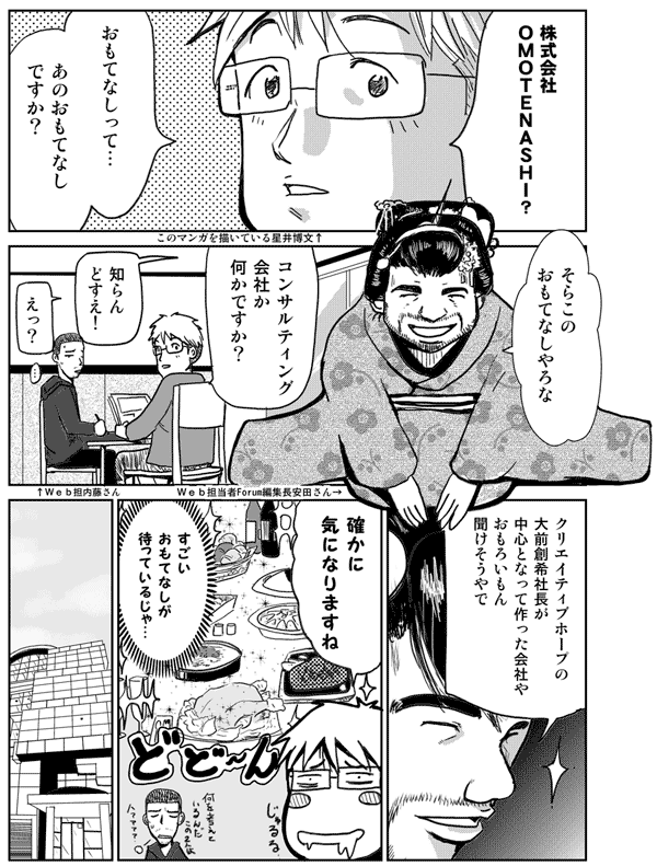 株式会社OMOTENASHI?
おもてなしって…
あのおもてなしですか?
そらこのおもてなしやろな
コンサルティング会社か何かですか?
知らんどすえ
えっ
クリエイティブホープの大前創希社長が中心となって作った会社や
おもろいもん聞けそうやで
確かに気になりますね
すごいおもてなしが待っているんじゃ