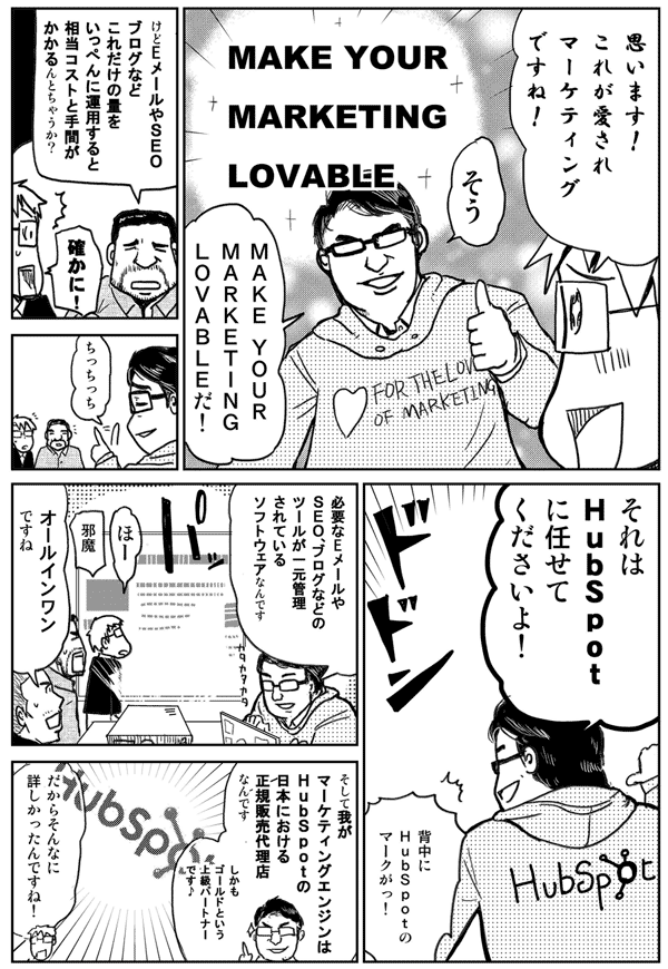 思います！
これが愛されマーケティングですね！
そうMake your marketing lovableだ！このために着てきたよ
けどEメールやSEO、ブログなどこれだけの量をいっぺんに運用すると相当コストと手間がかかるんとちゃうか？
確かに！
ちっちっちそれはHubspotに任せてくださいよ！
必要なEメールやSEO、ブログなどのツールが一元管理されているソフトウェアなんですオールインワンですね
そして我がマーケティングエンジンはHubspotの日本における正規販売代理店なんですしかもゴールドという上級パートナーです
だからそんなに詳しかったんですね！