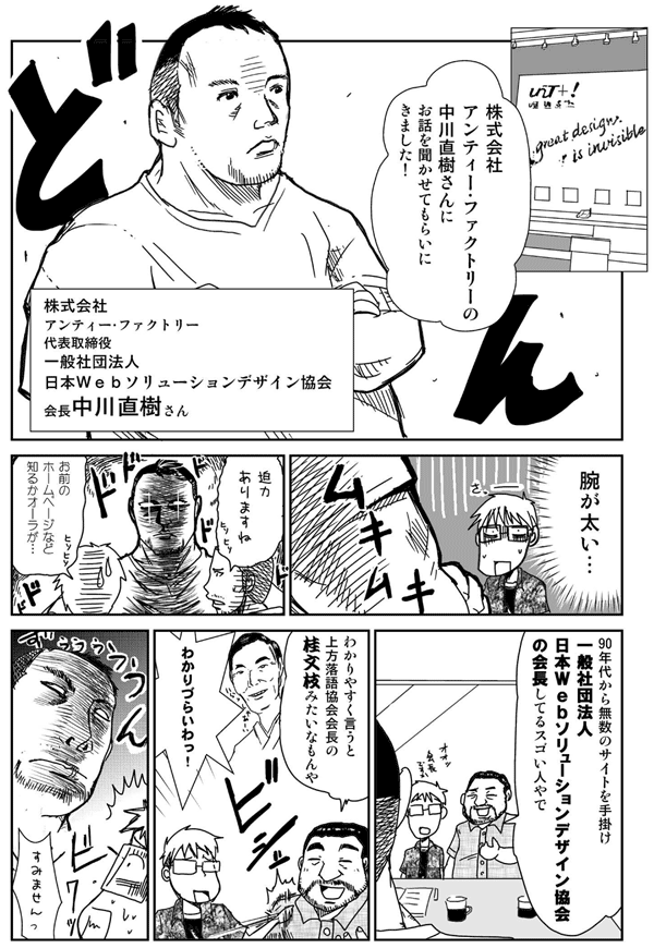 株式会社アンティー・ファクトリーの中川直樹さんにお話を聞かせてもらいにきました!
株式会社アンティー・ファクトリー代表取締役
一般社団法人日本Webソリューションデザイン協会会長
中川直樹さん
腕が太い。
迫力ありますね。
お前のホームページなど知るかオーラが。
90年代から無数のサイトを手がけ、一般社団法人日本Webソリューションデザイン協会の会長してるスゴイ人やで。
わかりやすく言うと上方落語協会会長の桂文枝みたいなもんや。
わかりづらいわっ。
すみません。