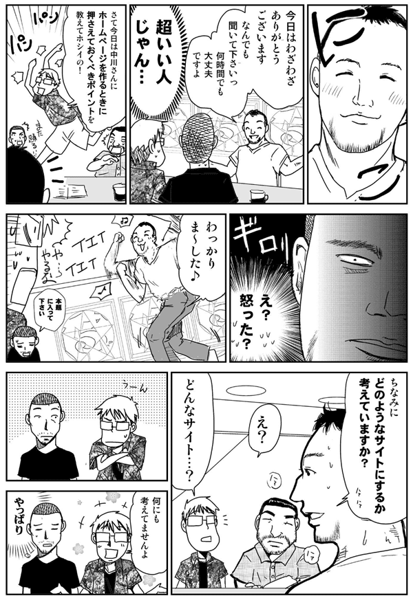 今日はわざわざありがとうございます。
なんでも聞いて下さい。
何時間でも大丈夫ですよ。
超いい人じゃん。
さて今日は中川さんにホームページを作るときに押さえておくべきポイントを教えてホシイの!
え?怒った?
わっかりまーした♪
本題に入って下さい。
ちなみにどのようなサイトにするか考えていますか?
え?
どんなサイト?
何にも考えてませんよ。
やっぱり。