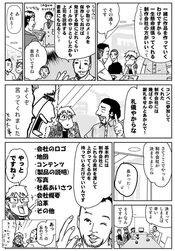 一緒に作品を作っていくわけですから、
一生懸命頑張ってくれる会社の方が良いってことですね。
そのとおりです。
ちなみにやり取りのメールを保存しておけば、発注する際にどれぐらいメールのやり取りしたかも、上司を説得する要素にもなるでしょ。
それ面白いですね。
あ、それと。
コンペに参加してくれた制作会社には、幾ばくかの謝礼をせんとあかんで。
礼儀やからな。
よくぞ言ってくれました。それ大事。
さてここでやっと制作会社が決まりましたね。
長かった。
決まってしまえば早いですよ。
そうなんですか?
基本的には、制作会社にこれらの素材を渡して、上がってくるのを待っているだけで良いんです。
・会社のロゴ
・地図
・コンテンツ(製品の説明)
・写真
・社長挨拶
・会社概要
・沿革
・その他
やっとですね。
あ、もう1点忘れてた。
まだあるんですか?