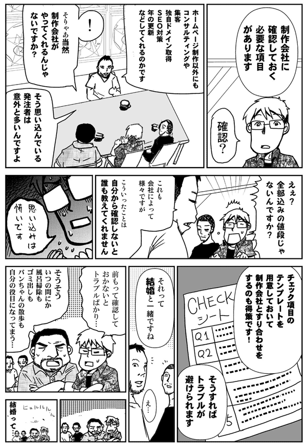 制作会社に確認しておく必要な項目があります。
確認?
ホームページ制作以外にも、
コンサルティングや集客、ドメイン、SEO対策、年の更新などしてくれるのかです。
そりゃあ当然制作会社がやってくれるんじゃないですか?
そう思い込んでいる発注者は意外と多いんですよ。
ええ?全部込みの値段じゃないんですか?
これも会社によってさまざまですが、こういったことは、自分から確認しないと誰も教えてくれません。
思い込みは怖いです。
チェック項目のテンプレートを用意しておいて、制作会社とすり合わせをするのも得策です。
そうすればトラブルが避けられます。
それって、結婚と一緒ですね。
前もって確認しておかないとトラブルばかり。
そうそう、いつの間にか、風呂掃除もゴミ出しも、パンちゃんの散歩も自分の役目になってしまう。