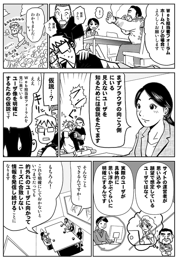 Web担当者フォーラムホームページの場合でよろしくお願いします。
わかりました。
まず、ブラウザの向こう側にいる見えないユーザを知るためには、仮説を立てます。
仮説?
ええ。Web担当者Forumを見に来ているユーザ像を明確にするための仮説です。
サイトの運営者が思い込みや願望で想定しているユーザではなく、実際のユーザが具体的に思い浮かぶぐらいに明確にするんです。
そんなことできるんですか?
もちろん!これを明確にしておかないと、いつまでたっても、的外れのユーザに向かってニーズに合致しない情報を発信し続けることになります。