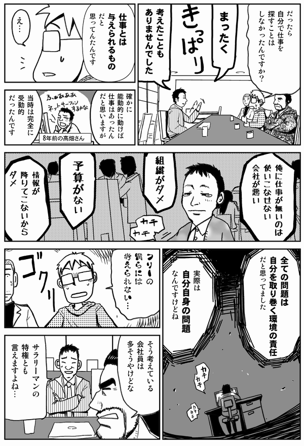 だったら自分で仕事を探すことはしなかったんですか?
まったく
考えたこともありませんでした。
仕事とは与えられるものだと思ってたんです。
確かに能動的に動けば仕事はあったんだと思いますが、当時は完全に受動的だったんです。
俺に仕事がないのは使いこなせない会社が悪い。
組織がダメ、予算がない、情報が下りてこないからダメ。
すべての問題は自分の取り巻く環境の責任だと思ってました。
実際は自分自身の問題なんですけどね。
フリーの僕らには考えられない。
そう考えている会社員は多そうやけどな。
サラリーマンの特権とも言えますよね。
