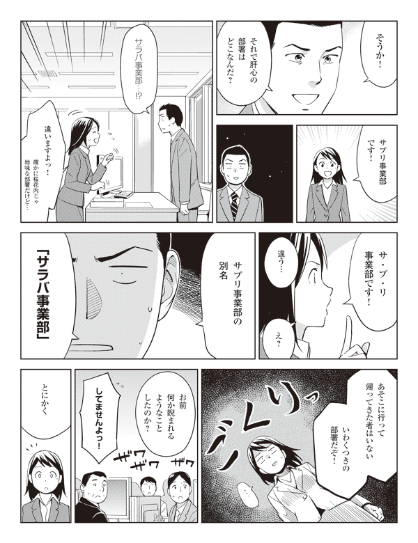 若林「そうか!それで肝心の部署はどこなんだ?」
瞳「サプリ事業部です!」
若林「サラバ事業部…!?」
瞳「違いますよっ!確かに桜花内じゃ地味な部署だけど…」
「サ・プ・リ事業部です!」
若林「違う…」
瞳「え?」
若林「サプリ事業部の別名『サラバ事業部』」
「あそこに行って帰ってきた者はいないいわくつきの部署だぞ!」
「お前何か睨まれるようなことしたのか?」
瞳「してませんよっ!」
若林「とにかく」