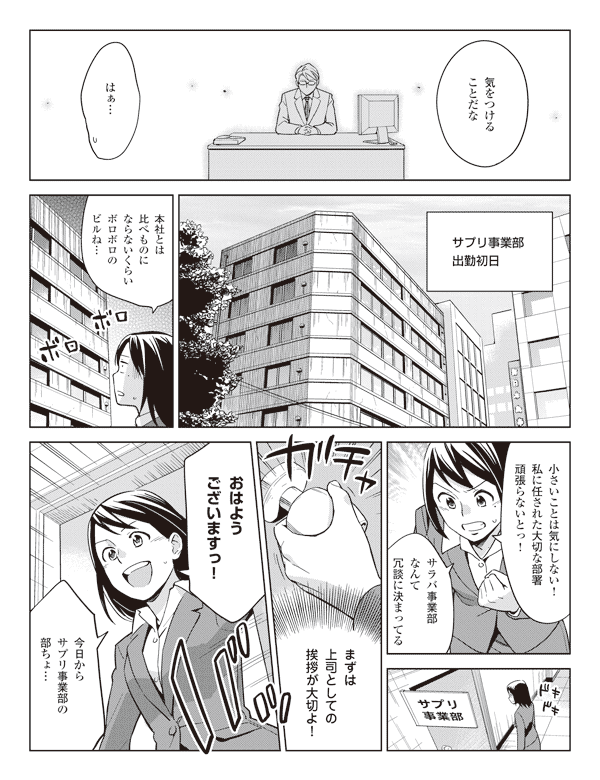 若林「気をつけることだな」
瞳「はぁ…」
サプリ事業部出勤初日
瞳「本社とは比べものにならないくらいボロボロのビルね…」
「小さいことは気にしない!私に任された大切な部署頑張らないとっ!」
「サラバ事業部なんて冗談に決まってる」
「まずは上司としての挨拶が大切よ!」
「おはようございますっ!」
「今日からサプリ事業部の部ちょ…」