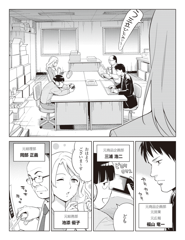 元商品企画部元営業元広報
福山竜一
元商品企画部
三浦浩二
三浦「ども」
池添「おはようございま~す」
元総務部
池添優子
元経理部
岡部正義