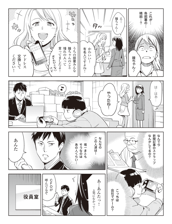 瞳(これが…各部署の…精鋭…?)
池添「瞳ちゃん♪」
瞳「え…瞳ちゃん…」
池添「かわいい!有名人ですよね!」
「うちの部署みんな瞳ちゃんのこと憧れの人って言ってましたよ!」
「アドレス交換してください!」
瞳「は…はぁ…」
池添「やったね!」
瞳(なんで今新聞記事のスクラップなんかしてるの?)
(こっちは会社でゲーム?)
(なんなのこの人達は!)
(唯一まともそうなのはあの人くらい…)
福山「あんた」
瞳「あ…あんたっ!上司にむかって…」
福山「CFOが呼んでるぞ」
役員室