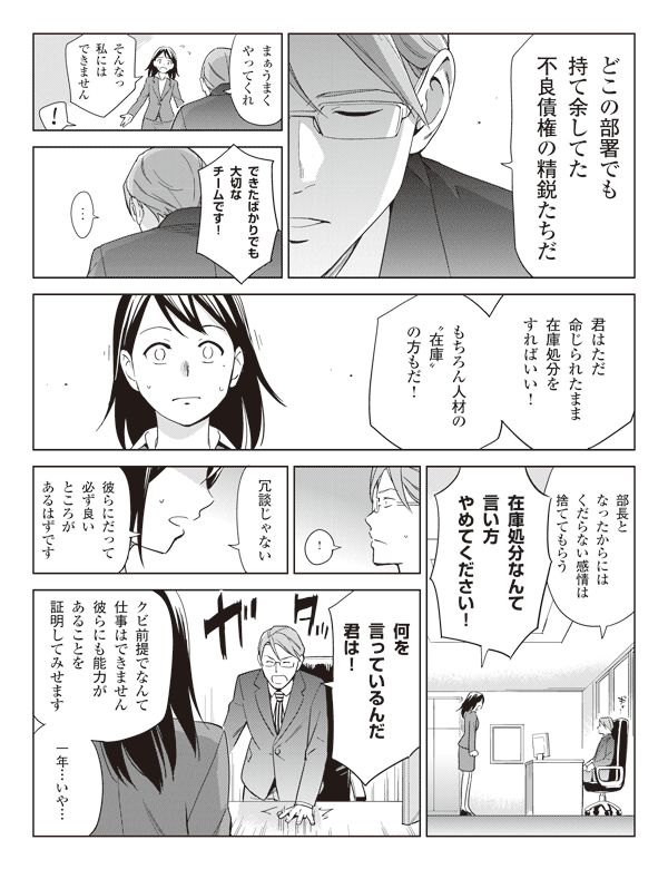 権藤「どこの部署でも持て余してた不良債権の精鋭たちだ」
「まぁうまくやってくれ」
瞳「そんなっ私にはできません」
権藤「!」
瞳「できたばかりでも大切なチームです!」
権藤「…」
「君はただ命じられたまま在庫処分をすればいい!」
「もちろん人材の“在庫”の方もだ!」
「部長となったからにはくだらない感情は捨ててもらう」
瞳「在庫処分なんて言い方やめてください!」
権藤「!」
瞳「冗談じゃない」
「彼らにだって必ず良いところがあるはずです」
権藤「何を言っているんだ君は!」
瞳「クビ前提でなんて仕事はできません彼らにも能力があることを証明してみせます」
「一年…いや…」