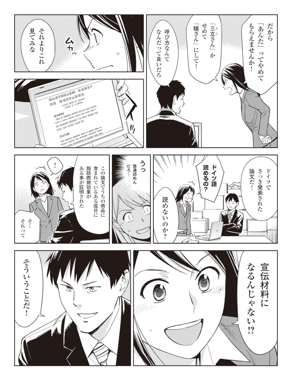 瞳「だから『あんた』ってやめてもらえませんか!」
「『三立さん』(ルビ:みた)かせめて『瞳さん』にして!」
福山「呼び方なんてなんだって良いだろ」
「それよりこれ見てみな」
「ドイツでさっき発表された論文だ!」
瞳「ドイツ語読めるの?」
福山「読めないのか?」
瞳「うっ」
(普通読めんだろ…)
福山「この論文でうちの商品に含まれているある成分に脂肪燃焼効果がある事が証明された」
瞳「!」
「そ…それって宣伝材料になるんじゃない!?」
福山「そういうことだ!」