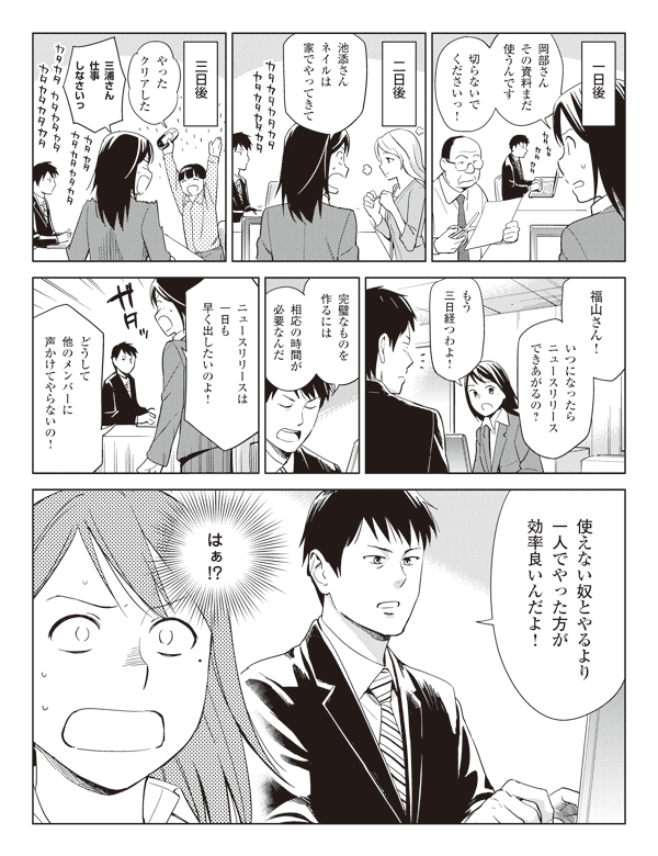 一日後
瞳「岡部さんその資料まだ使うんです切らないでくださいっ！」
二日後
瞳「池添さんネイルは家でやってきて」
三日後
三浦「やったクリアした」
瞳「三浦さん仕事しなさいっ」
「福山さん！いつになったらニュースリリースできあがるの？」
「もう三日経つわよ！」
福山「完璧なものを作るには相応の時間が必要なんだ」
瞳「ニュースリリースは一日も早く出したいのよ！」
「どうして他のメンバーに声かけてやらないの！」
福山「使えない奴とやるより一人でやった方が効率良いんだよ！」
瞳（はぁ!?）