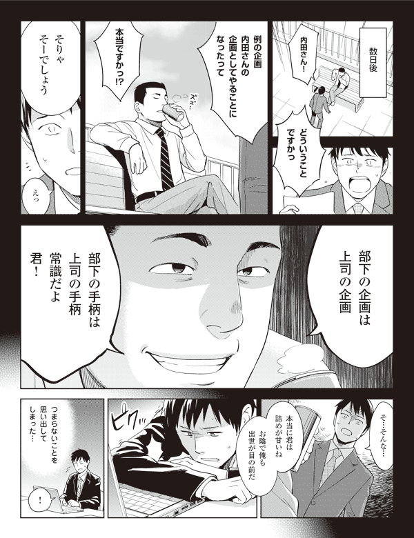 数日後
福山「内田さん!どういうことですかっ」
「例の企画内田さんの企画としてやることになったって本当ですかっ!?」
内田「そりゃそーでしょう」
福山「えっ」
内田「部下の企画は上司の企画」
「部下の手柄は上司の手柄常識だよ君!」
福山「そ…そんな…」
内田「本当に君は詰めが甘いね」
「お陰で俺も出世が目の前だ」
福山「つまらないことを思い出してしまった…!」