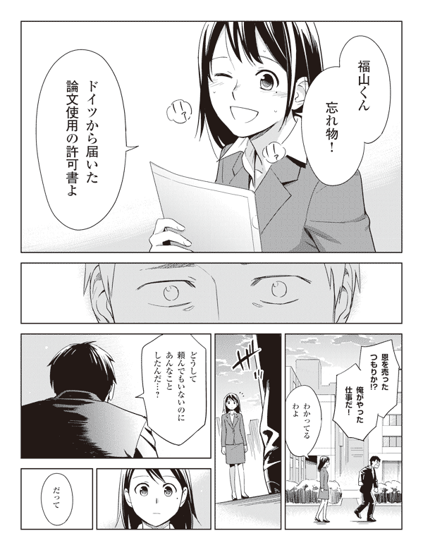 瞳「福山くん忘れ物!」
「ドイツから届いた論文使用の許可書よ」
福山「恩を売ったつもりか!?」
「俺がやった仕事だ!」
瞳「わかってるわよ」
福山「どうして頼んでもいないのにあんなことしたんだ…?」
瞳「だって」