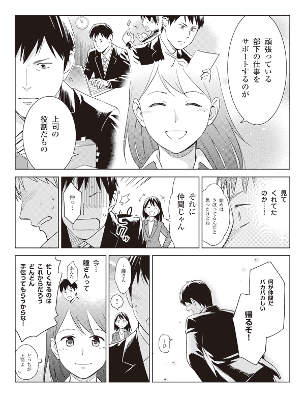 瞳「頑張っている部下の仕事をサポートするのが」
「上司の役割だもの」
福山「見てくれてたのか…！」
瞳「始めはさぼってるんだと思ったけどね」
「それに仲間じゃん」
福山「仲っ…」
「何が仲間だバカバカしい」
「帰るぞ！」
「…ひ…瞳さん」
瞳「！」
（今…瞳さんって）
（あんた）
福山「忙しくなるのはこれからだろうどんどん手伝ってもらうからな！」
瞳「どっちが上司よ」