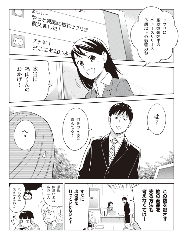 瞳「サプリに脂肪燃焼効果のニュースリリース予想以上の影響力ね」
「本当に福山くんのおかげ!」
福山「は?何をのんきに喜んでる!」
瞳「へ?」
福山「この機を逃さず他の商品を売る方法も考えなくては!」
「すぐに次の手を打っていかないと!」
池添「最近仲良いよねあの二人」
瞳「もちろん考えてるわよ」