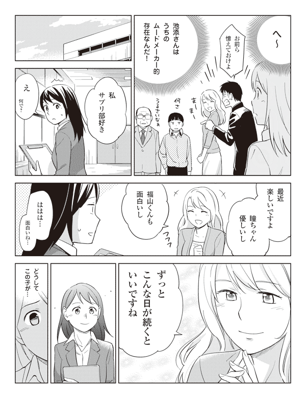 瞳(へ~)
福山「お前ら憶えておけよ」
瞳(池添さんはうちのムードメーカー的存在なんだ!)
池添「私サプリ部好き」
瞳「え何で?」
池添「最近楽しいですよ」
「瞳ちゃん優しいし」
「福山くんも面白いし」
瞳「ははは…面白いね…」
池添「ずっとこんな日が続くといいですね」
瞳(どうしてこの子が…)