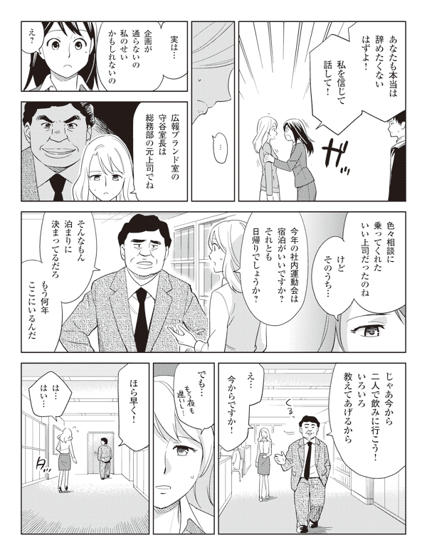 瞳「あなたも本当は辞めたくないはずよ!」
「私を信じて話して!」
池添「…実は…企画が通らないの私のせいかもしれないの」
瞳「え?」
池添「広報ブランド室の守谷室長は総務部の元上司でね」
「色々相談に乗ってくれたいい上司だったのね」
「けどそのうち…」
「今年の社内運動会は宿泊がいいですか?それとも日帰りでしょうか?
守谷室長「そんなもん泊まりに決まってるだろ」
「もう何年ここにいるんだ」
「じゃあ今から二人で飲みに行こう!いろいろ教えてあげるから」
池添「え…今からですか!」
「でも…」
守谷室長「ほら早く!」
池添「は…はい…」