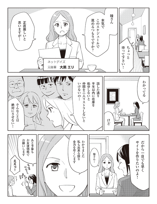 大黒エリ「ちょっと待って下さい!瞳さん」
「本気でこのスケジュールで進めるつもりですか?」
ネットデイズ
元後輩 大黒エリ
「正直厳しいと思いますが…」
瞳「わかってるけど」
「話した通り半年以内に在庫を処分しないと仲間を二人リストラしないといけないの…」
「そんなことは絶対にさせない!」
「だから一日でも早くサイトを作りたいのよ!」
エリ「瞳さん…」
「わかりました私も出来る限り全力を尽くします」
瞳「あと予算もお友達価格でお願いします」
エリ「ええっ!」