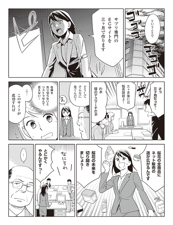 瞳「ということでサプリ専門のECサイトを三ヶ月で作ります」
福山「さっ三ヶ月だって…」
瞳「三ヶ月後には販売開始よ!」
三浦「わぁ噂のデスマーチだぁ」
岡部「どうしてそんなに急ぐんだ?」
瞳(在庫を売り切らないとリストラなんて言えない…)
「こ…このサイトが成功すれば」
「桜花の全商品にネット販売の道が広がるんです」
「桜花の未来を切り開きましょう!」
「とにかくやるんですっ!」
岡部「…」