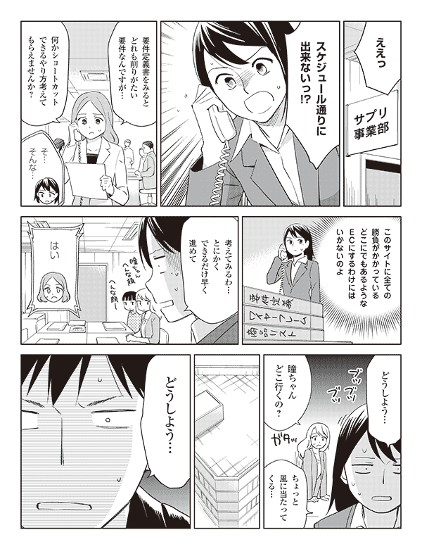 瞳「ええっスケジュール通りに出来ないっ!?」
エリ「要件定義書をみるとどれも削りがたい要件なんですが…」
「何かショートカットできるやり方考えてもらえませんか?」
瞳「そ…そんな…」
(このサイトに全ての勝負がかかっているどこにでもあるようなECにするわけにはいかないのよ)
「考えてみるわ…とにかくできるだけ早く進めて」
エリ「はい」
瞳「どうしよう…」
池添「瞳ちゃんどこ行くの?」
瞳「ちょっと風に当たってくる…」
福山「どうしよう…」