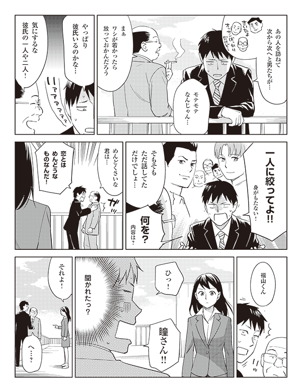 福山「あの人を訪ねて次から次へと男たちが…」
「モテモテなんじゃん…」
岡部「まぁワシが若かったら放っておかんだろう」
福山「やっぱり彼氏いるのかな…」
岡部「気にするな彼氏の一人や二人!」
福山「一人に絞ってよ!!身がもたない!」
岡部「そもそもただ話してただけでしょ…」
福山「何を?内容は?」
岡部「めんどくさいな君は…」
福山「恋とはめんどうなものなんだ!」
瞳「福山くん」
福山「ひっ!瞳さん!!」
(聞かれたっ?)
瞳「それよ!」
福山「へ…?」