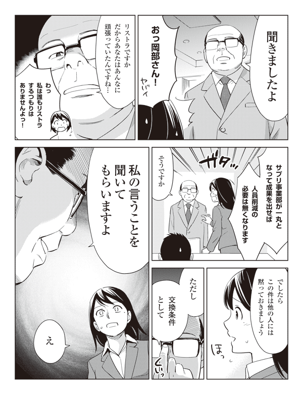岡部「聞きましたよ」
瞳「おっ岡部さん！」
岡部「リストラですかだからあなたはあんなに頑張っていたんですね…」
瞳「わっ私は誰もリストラするつもりはありませんよっ！」
「サプリ事業部が一丸となって成果を出せば人員削減の必要は無くなります」
岡部「そうですか」
「でしたらこの件は他の人には黙っておきましょう」
「ただし交換条件として私の言うことを聞いてもらいますよ」
瞳「え」