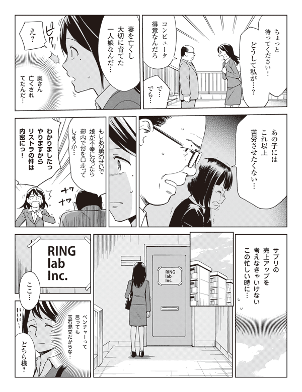 瞳「ちょっと待ってください!どうして私が…?」
岡部「コンピュータ得意なんだろ」
瞳「で…でも…」
岡部「妻を亡くし大切に育てた一人娘なんだ…」
瞳「え?」
(奥さん亡くされてたんだ…)
岡部「あの子にはこれ以上苦労させたくない…」
「もしあの男のせいで娘が不幸になったら部内で何を口走ってしまうか…」
瞳「わかりましたっやりますからリストラの件は内密にっ!」
(サプリの売上アップを考えなきゃいけないこの忙しい時に…)
RING lab inc.
瞳「ここ…」
(ベンチャーって言っても玉石混交だからな…)
「どちら様?」