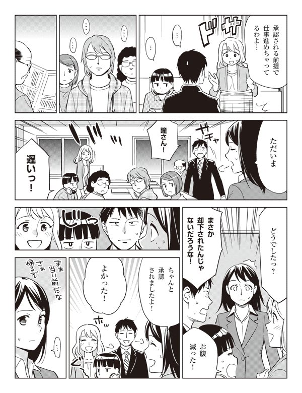 池添「承認される前提で仕事進めちゃってるわよ…」
「…」
「…」
瞳「ただいま」
福山「瞳さん！」
三浦「遅いっ！」
池添「どうでしたっ？」
福山「まさか却下されたんじゃないだろうな！」
三浦「お腹減った！」
瞳「ちゃんと承認されましたよ！」
「よかった！」