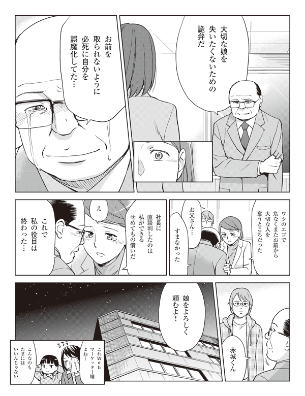 岡部「大切な娘を失いたくないための詭弁だ」
「お前を取られないように必死に自分を誤魔化してた…」
「ワシのエゴで危なくまたお前から大切な人を奪うところだった」
菜々美「お父さん…」
岡部「すまなかった」
「社長に直談判したのは私ができるせめてもの償いだ」
菜々美「え」
岡部「これで私の役目は終わった…」
「赤城くん娘をよろしく頼むよ！」
瞳「これマーケッター瞳よね…」
三浦「こんなのもたまにはいいんじゃない」