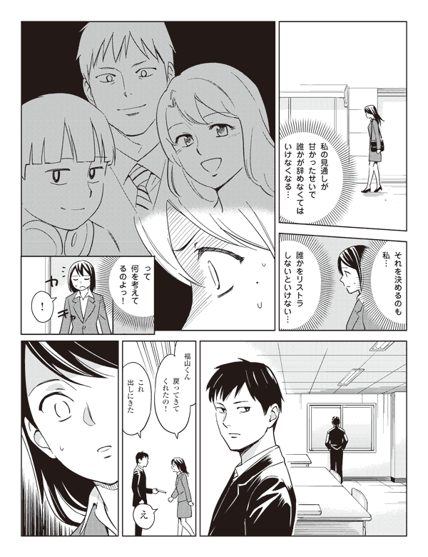 瞳(私の見通しが甘かったせいで誰かが辞めなくてはいけなくなる…)
(それを決めるのも私…)
(誰かをリストラしいといけない…)
(って何を考えてるのよっ!)
「!」
瞳「福山くん戻ってきてくれたの!」
福山「これ出しにきた」
瞳「え」