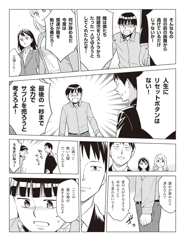 三浦「そんなもの目の前の困難から逃げているだけじゃないか!」
「瞳は僕たち問題児をリストラからたった一人で守ろうとしてくれたんだぞ!」
「何が辞めるだ今度は僕達が瞳を助ける番だろ!」
瞳「三浦くん…」
三浦「人生にリセットボタンはない!」
「最後の一秒まで全力でサプリを売ろうと考えろよ!」
「誰かが辞めたら済むなんて昔の人がやるような冷めることもう言わないでよ…」
福山「三浦って熱い人間だったんだな」
三浦「うるさいなっ!ここの居心地が良すぎるんだよ」