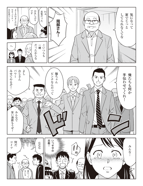 岡部「気になって家でじっとしてられなくてな」
「岡部さん!」
池添「わぁ元気だった」
瞳「お久しぶりです」
「よく入れましたねセキュリティ大丈夫でした?」
岡部「こいつらも一緒だったからな」
福山「へ」
「俺たちも何か手伝わせてくれ!」
「瞳ちゃんピンチなんだって」
「よしおじさんパワーみせてやるぞ!」
「みんなで旨い酒飲もうぜ!」
瞳「みんな…」
福山「いつぞやの恋敵!むむむ」
岡部「変わってないな」
「何だコイツ」