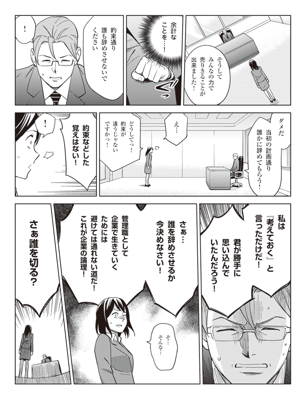 瞳「そうしてみんなの力で売りきることが出来ました!」
CFO「余計なことを…!」
瞳「約束通り誰も辞めさせないでください」
CFO「!ダメだ当初の計画通り誰かに辞めてもらう!」
瞳「え…どうしてっ!約束が違うじゃないですかっ!」
CFO「約束などした覚えはない!」
瞳「!」
CFO「私は『考えておく』と言っただけだ!」
「君が勝手に思い込んでいたんだろう!」
「さぁ…誰を辞めさせるか今決めなさい!」
「管理職として企業で生きていくためには避けては通れない道だ!これが企業の論理!」
瞳「そ…そんな…」
CFO「さぁ誰を切る?」
