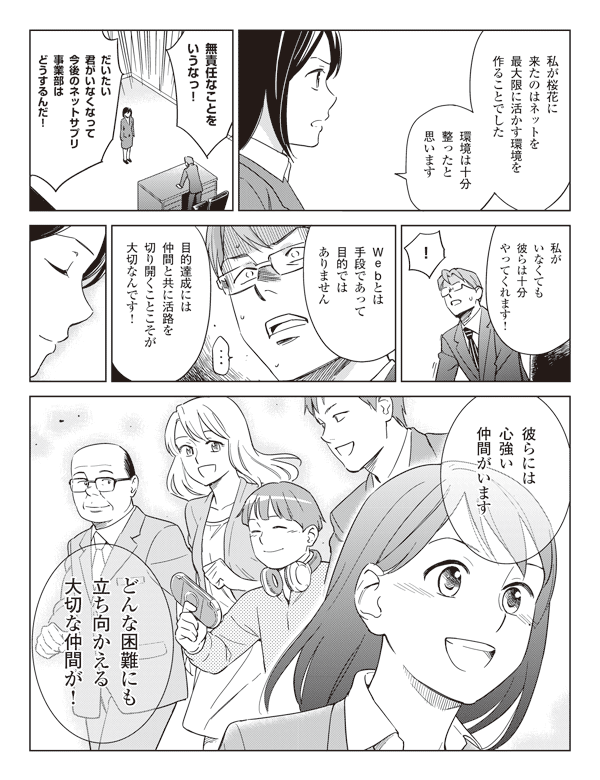 瞳「私が桜花に来たのはネットを最大限に活かす環境を作ることでした」
「環境は十分整ったと思います」
CFO「無責任なことをいうなっ!」
「だいたい君がいなくなって今後のネットサプリ事業部はどうするんだ!」
瞳「私がいなくても彼らは十分やってくれます!」
CFO「!」
瞳「Webとは手段であって目的ではありません」
「目的達成には仲間と共に活路を切り開くことこそが大切なんです!」
「彼らには心強い仲間がいます」
「どんな困難にも立ち向かえる大切な仲間が!」