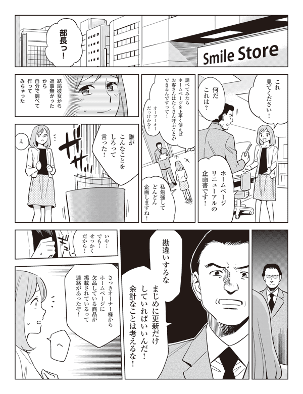 部長っ!これ見てください!
何だこれは?
調べてみたらホームページを上手く使えばお客さんはたくさん呼ぶことができるんですって!
オーツーオーだっけかな…私勉強してどんどん企画しますね!
結局彼女から返事無かったから自分で調べて作ってみちゃった
誰がこんなことをしろって言った!
え
勘違いするなまじめに更新だけしていればいいんだ!余計なことは考えるな!
いや…でも…せっかくだから…
さっきオーナー様からホームページに欠品している商品が掲載されているって連絡があったぞ!
へ