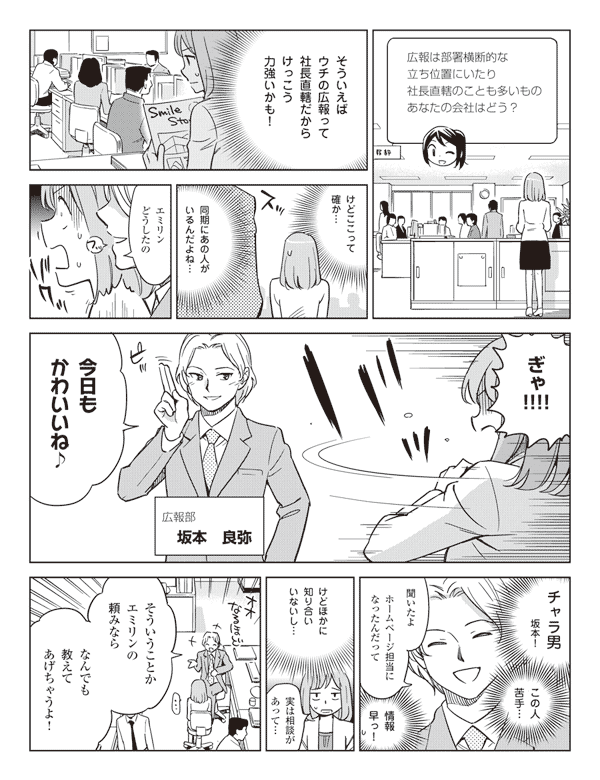 広報は部署横断的な立ち位置にいたり社長直轄のことも多いもの。あなたの会社はどう?
そういえばウチの広報って社長直轄だからけっこう力強いかも!
けどここって確か…
同期にあの人がいるんだよね…
エミリンどうしたの
ぎゃ!!!!
今日もかわいいね♪
広報部坂本良弥
チャラ男坂本!
この人苦手…
聞いたよ
ホームページ担当になったんだって
情報早っ!
けどほかに知り合いいないし…
実は相談があって…
そういうことかエミリンの頼みなら
なんでも教えてあげちゃうよ!
